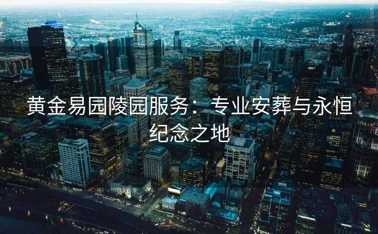 黄金易园陵园服务:专业安葬与永恒纪念之地 黄金易园陵园服务:专业安葬与永恒纪念之地