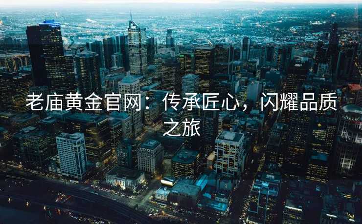 老庙黄金官网:传承匠心,闪耀品质之旅 老庙黄金官网:传承匠心,闪耀品质之旅