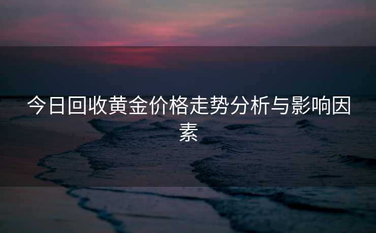 今日回收黄金价格走势分析与影响因素 今日回收黄金价格走势分析与影响因素
