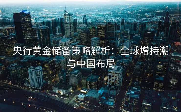 央行黄金储备策略解析:全球增持潮与中国布局 央行黄金储备策略解析:全球增持潮与中国布局