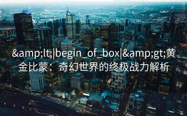 <|begin_of_box|>黄金比蒙:奇幻世界的终极战力解析 <|begin_of_box|>黄金比蒙:奇幻世界的终极战力解析