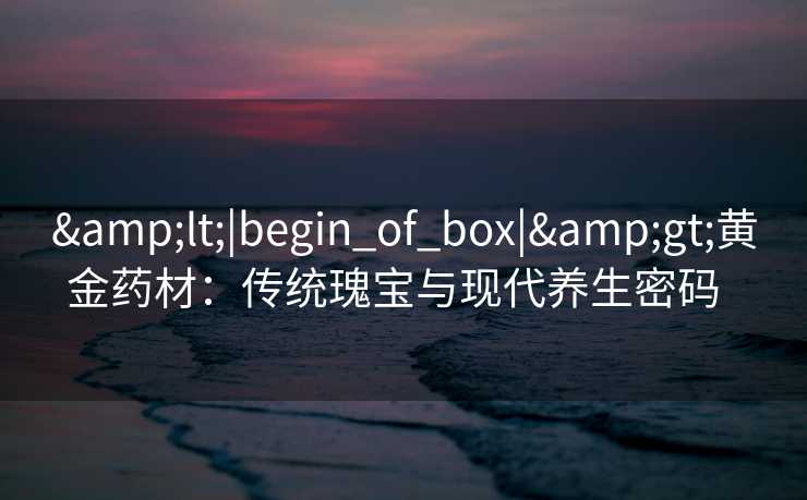 &lt;|begin_of_box|&gt;黄金药材：传统瑰宝与现代养生密码  