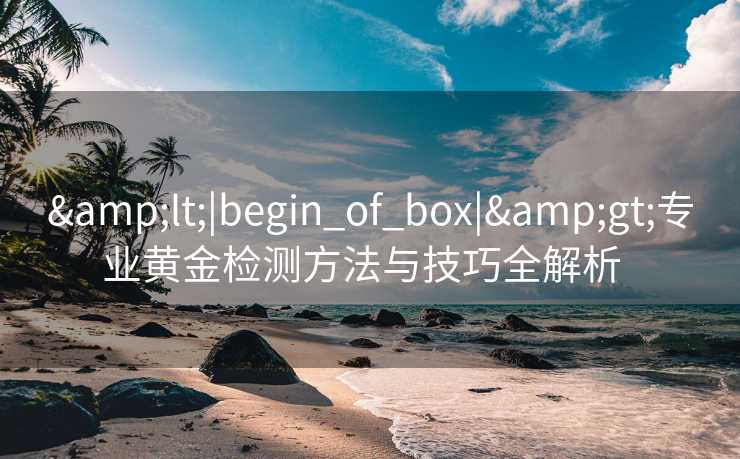 &lt;|begin_of_box|&gt;专业黄金检测方法与技巧全解析  