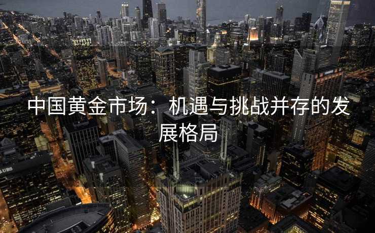 中国黄金市场:机遇与挑战并存的发展格局 中国黄金市场:机遇与挑战并存的发展格局