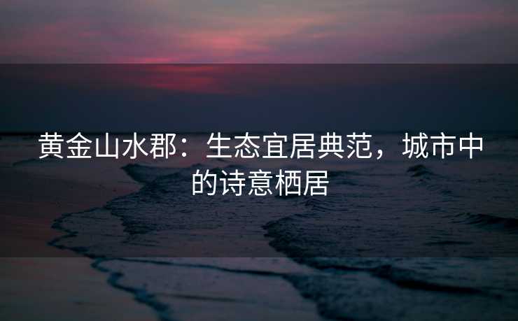 黄金山水郡:生态宜居典范,城市中的诗意栖居 黄金山水郡:生态宜居典范,城市中的诗意栖居