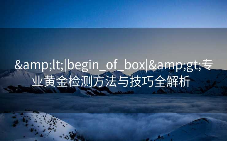 &lt;|begin_of_box|&gt;专业黄金检测方法与技巧全解析  
