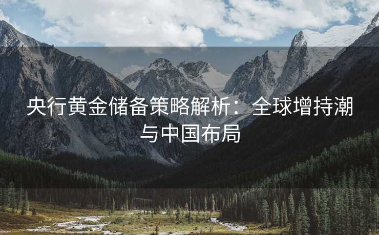 央行黄金储备策略解析:全球增持潮与中国布局 央行黄金储备策略解析:全球增持潮与中国布局