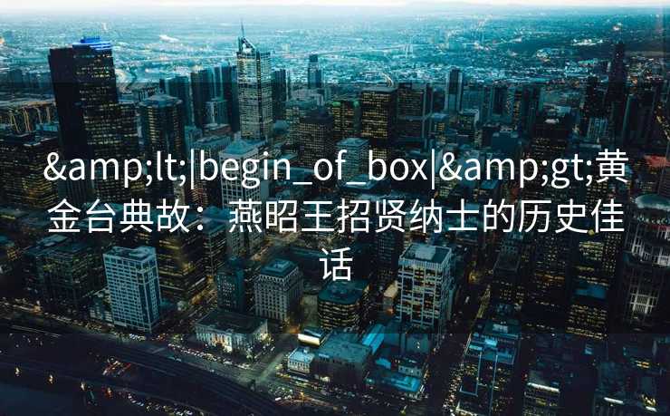 <|begin_of_box|>黄金台典故:燕昭王招贤纳士的历史佳话 <|begin_of_box|>黄金台典故:燕昭王招贤纳士的历史佳话