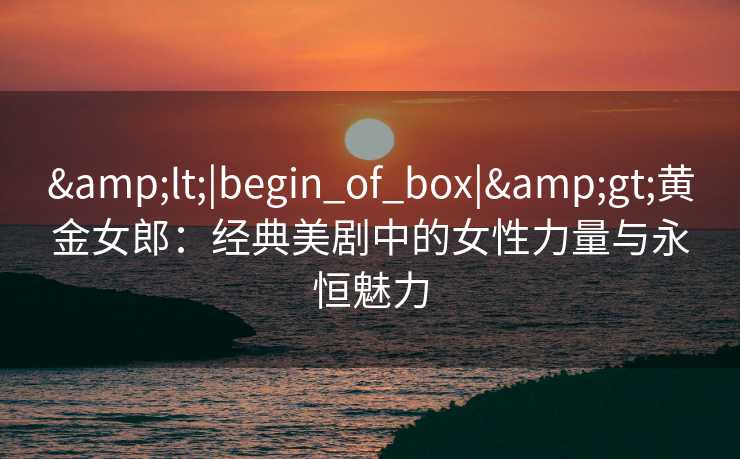 <|begin_of_box|>黄金女郎:经典美剧中的女性力量与永恒魅力 <|begin_of_box|>黄金女郎:经典美剧中的女性力量与永恒魅力