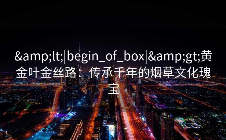 <|begin_of_box|>黄金叶金丝路:传承千年的烟草文化瑰宝 <|begin_of_box|>黄金叶金丝路:传承千年的烟草文化瑰宝