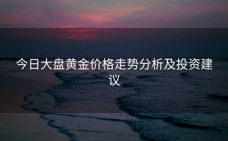 今日大盘黄金价格走势分析及投资建议 今日大盘黄金价格走势分析及投资建议