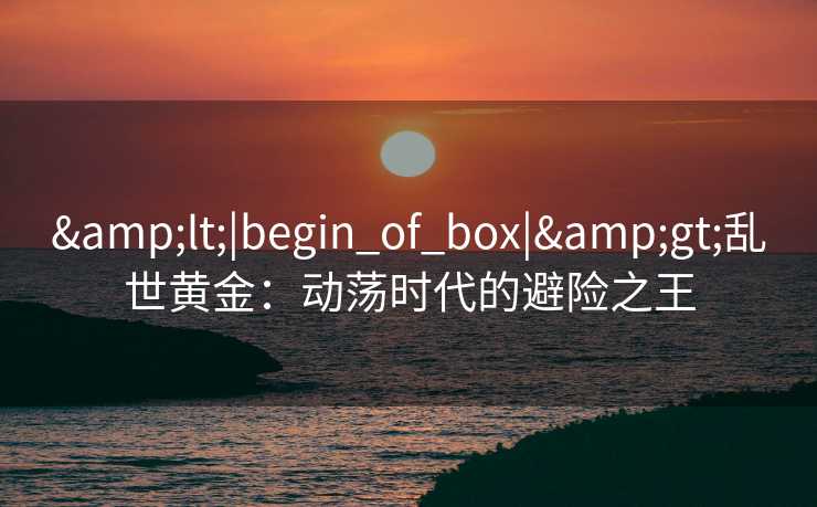 &lt;|begin_of_box|&gt;乱世黄金：动荡时代的避险之王
