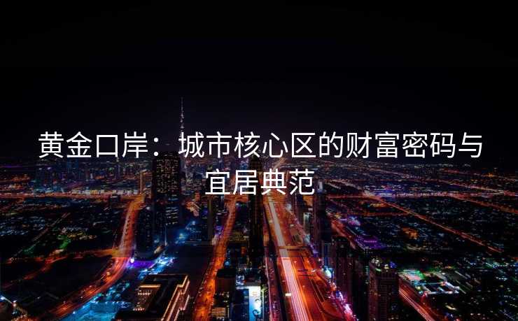黄金口岸:城市核心区的财富密码与宜居典范 黄金口岸:城市核心区的财富密码与宜居典范