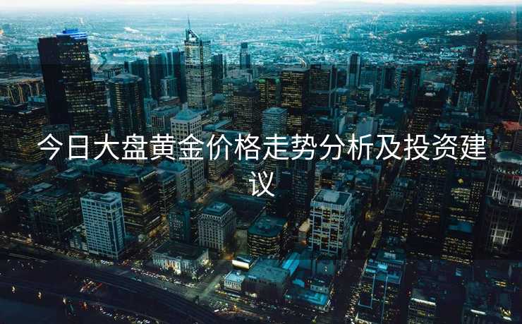 今日大盘黄金价格走势分析及投资建议 今日大盘黄金价格走势分析及投资建议