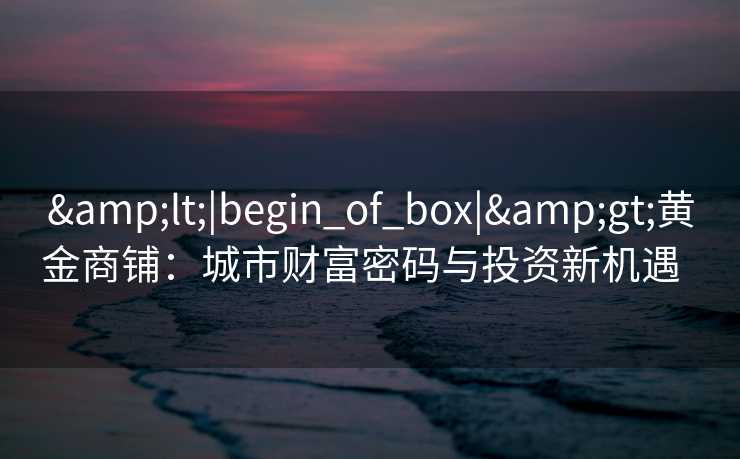 <|begin_of_box|>黄金商铺:城市财富密码与投资新机遇   <|begin_of_box|>黄金商铺:城市财富密码与投资新机遇