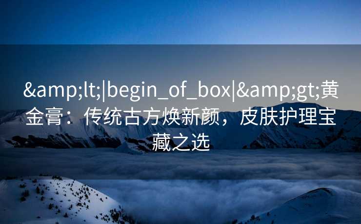<|begin_of_box|>黄金膏:传统古方焕新颜,皮肤护理宝藏之选 <|begin_of_box|>黄金膏:传统古方焕新颜,皮肤护理宝藏之选