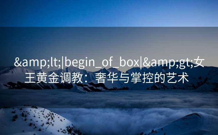 <|begin_of_box|>女王黄金调教:奢华与掌控的艺术   <|begin_of_box|>女王黄金调教:奢华与掌控的艺术