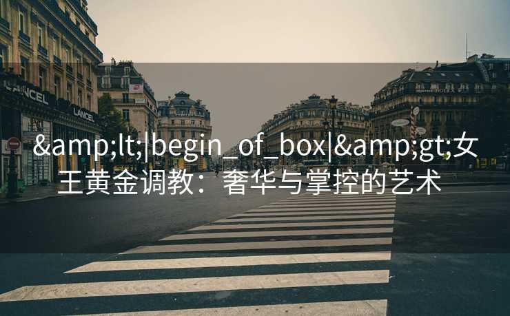 <|begin_of_box|>女王黄金调教:奢华与掌控的艺术   <|begin_of_box|>女王黄金调教:奢华与掌控的艺术