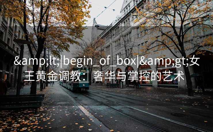 <|begin_of_box|>女王黄金调教:奢华与掌控的艺术   <|begin_of_box|>女王黄金调教:奢华与掌控的艺术