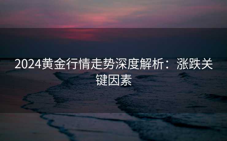 2024黄金行情走势深度解析：涨跌关键因素
