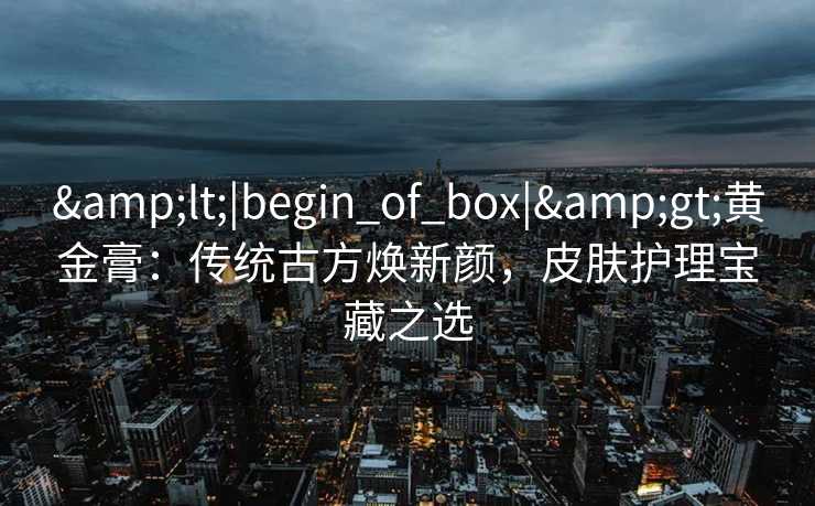 <|begin_of_box|>黄金膏:传统古方焕新颜,皮肤护理宝藏之选 <|begin_of_box|>黄金膏:传统古方焕新颜,皮肤护理宝藏之选