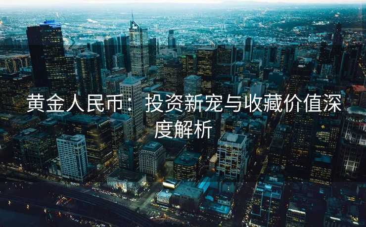 黄金人民币:投资新宠与收藏价值深度解析 黄金人民币:投资新宠与收藏价值深度解析