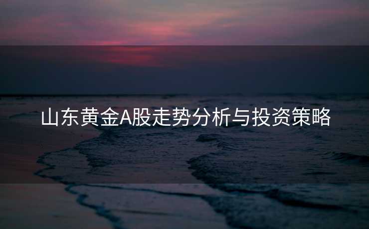 山东黄金A股走势分析与投资策略 山东黄金A股走势分析与投资策略