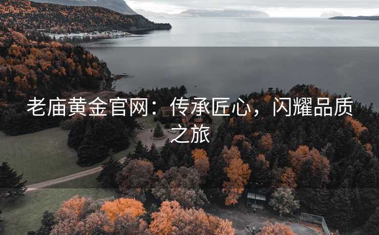 老庙黄金官网:传承匠心,闪耀品质之旅 老庙黄金官网:传承匠心,闪耀品质之旅