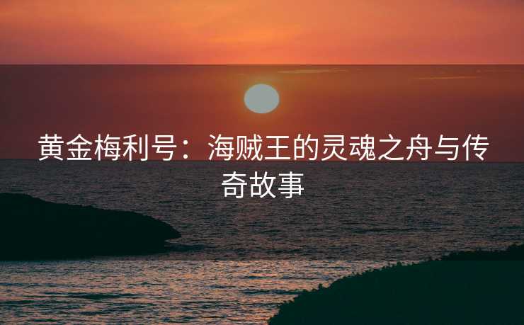 黄金梅利号:海贼王的灵魂之舟与传奇故事 黄金梅利号:海贼王的灵魂之舟与传奇故事