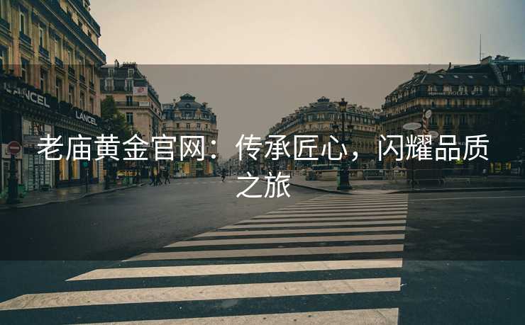 老庙黄金官网:传承匠心,闪耀品质之旅 老庙黄金官网:传承匠心,闪耀品质之旅