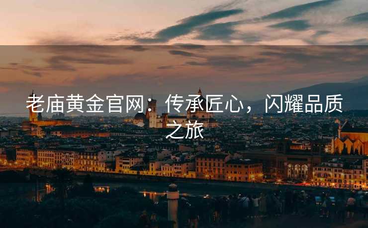 老庙黄金官网:传承匠心,闪耀品质之旅 老庙黄金官网:传承匠心,闪耀品质之旅
