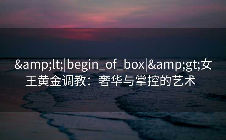 <|begin_of_box|>女王黄金调教:奢华与掌控的艺术   <|begin_of_box|>女王黄金调教:奢华与掌控的艺术