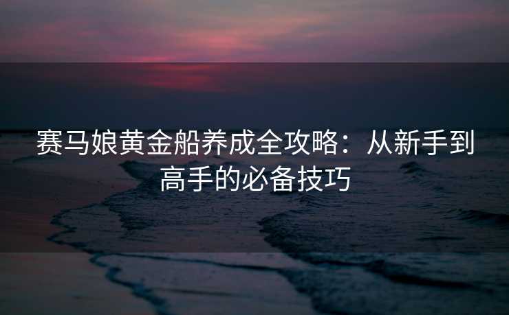 赛马娘黄金船养成全攻略：从新手到高手的必备技巧