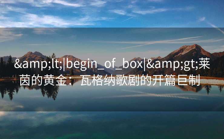 <|begin_of_box|>莱茵的黄金:瓦格纳歌剧的开篇巨制 <|begin_of_box|>莱茵的黄金:瓦格纳歌剧的开篇巨制