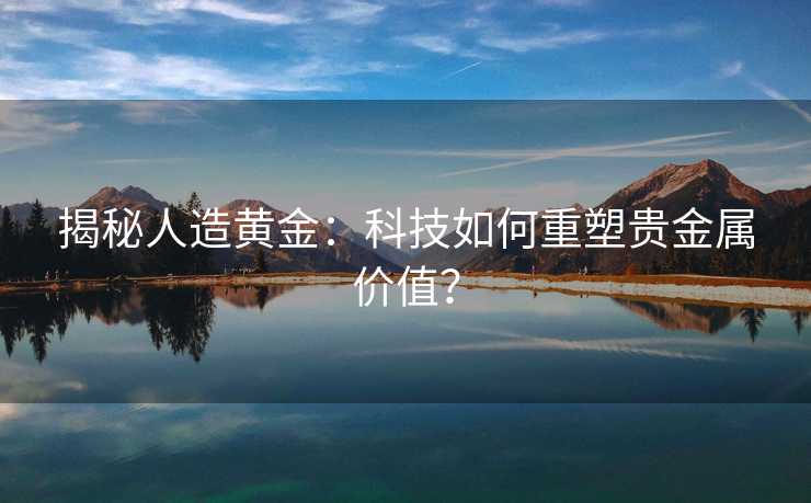 揭秘人造黄金：科技如何重塑贵金属价值？
