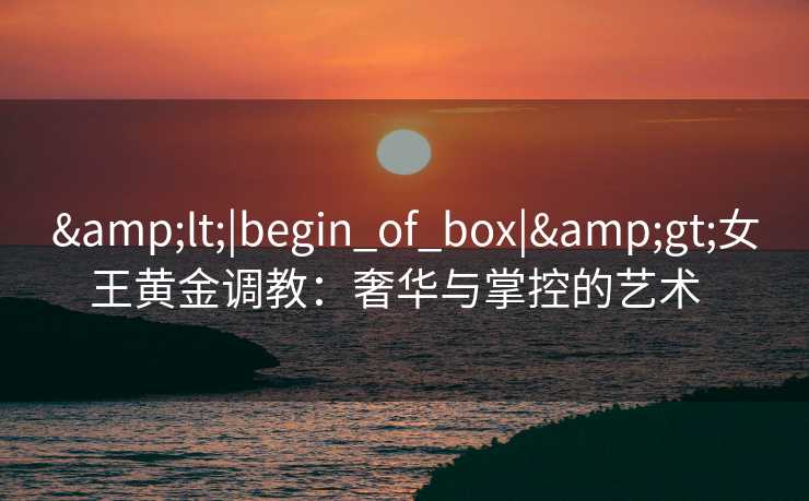 <|begin_of_box|>女王黄金调教：奢华与掌控的艺术  