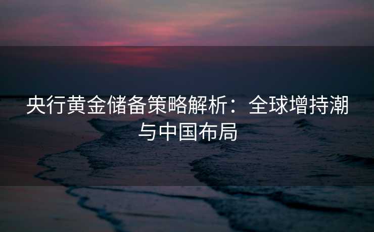 央行黄金储备策略解析：全球增持潮与中国布局