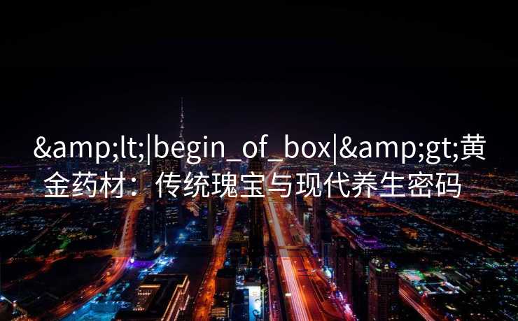 <|begin_of_box|>黄金药材:传统瑰宝与现代养生密码 <|begin_of_box|>黄金药材:传统瑰宝与现代养生密码