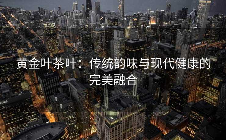 黄金叶茶叶：传统韵味与现代健康的完美融合