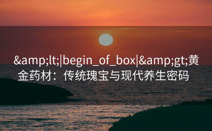<|begin_of_box|>黄金药材:传统瑰宝与现代养生密码 <|begin_of_box|>黄金药材:传统瑰宝与现代养生密码