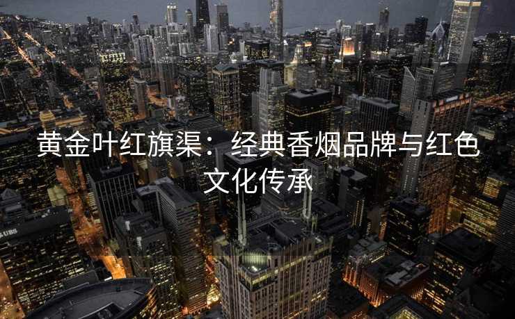 黄金叶红旗渠：经典香烟品牌与红色文化传承