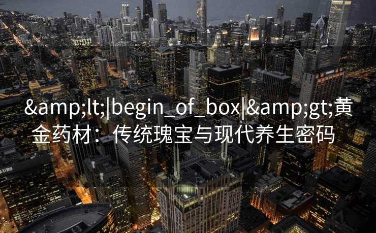 <|begin_of_box|>黄金药材:传统瑰宝与现代养生密码 <|begin_of_box|>黄金药材:传统瑰宝与现代养生密码