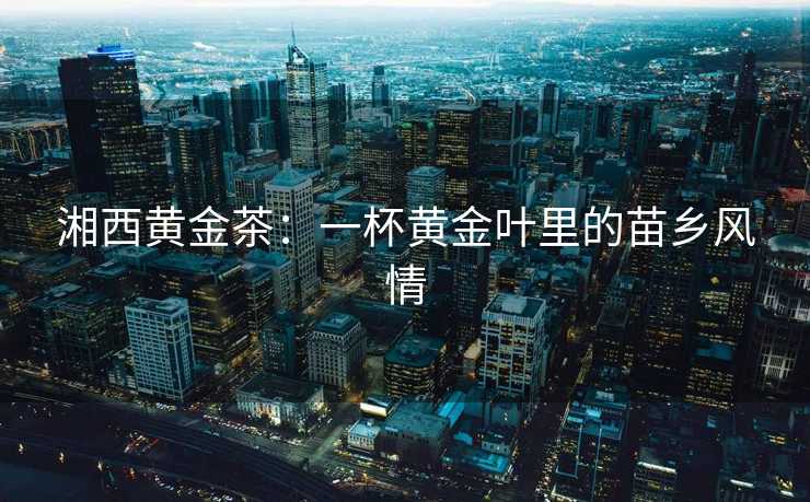 湘西黄金茶：一杯黄金叶里的苗乡风情