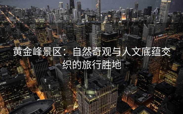 黄金峰景区：自然奇观与人文底蕴交织的旅行胜地