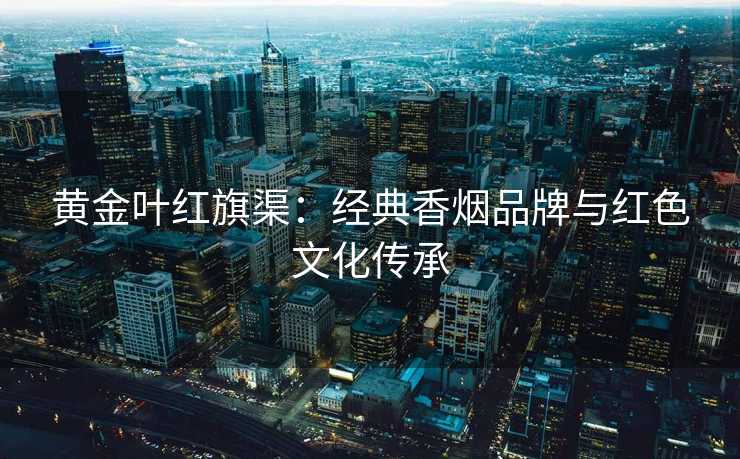 黄金叶红旗渠：经典香烟品牌与红色文化传承