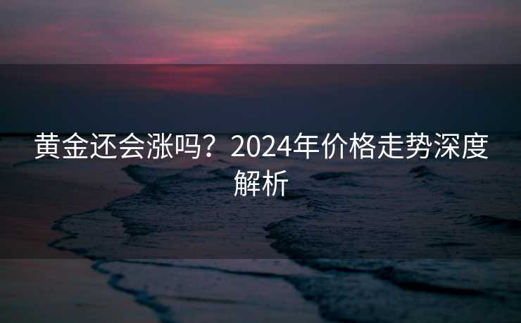 黄金还会涨吗？2024年价格走势深度解析