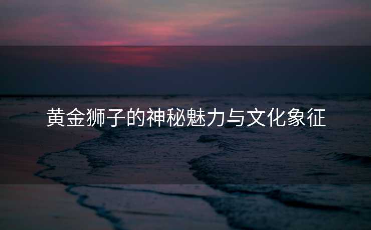黄金狮子的神秘魅力与文化象征 黄金狮子的神秘魅力与文化象征