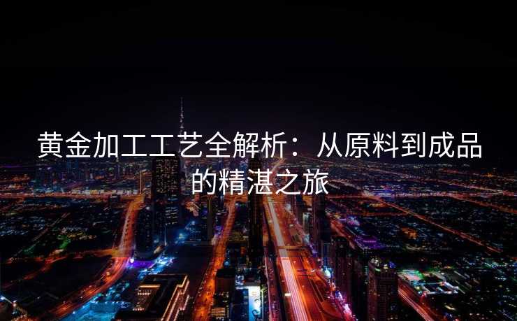 黄金加工工艺全解析：从原料到成品的精湛之旅