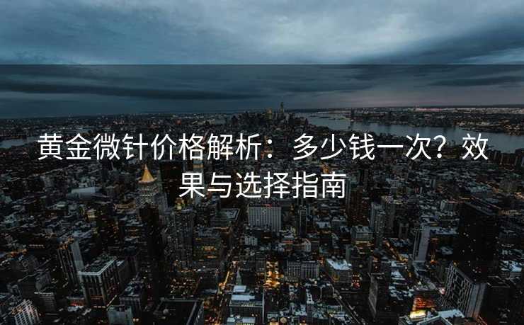 黄金微针价格解析：多少钱一次？效果与选择指南