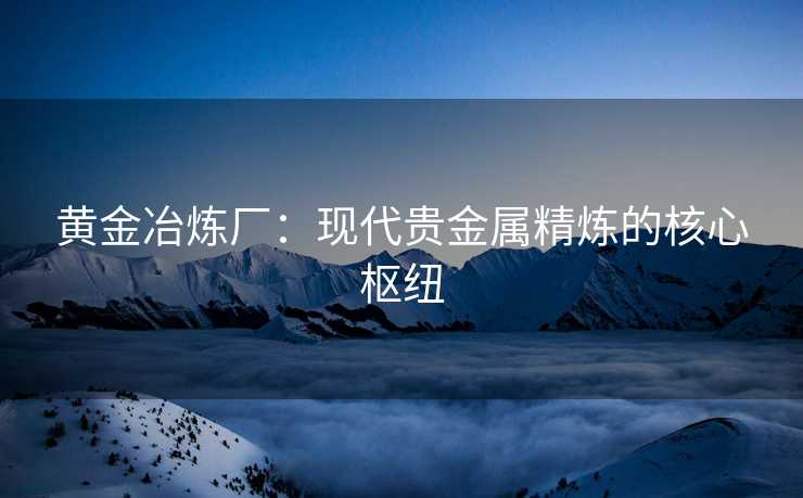 黄金冶炼厂：现代贵金属精炼的核心枢纽